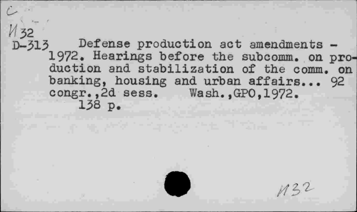 ﻿№$2
D-513 Defense production act amendments -1972. Hearings before the subcomm, on production and stabilization of the comm, on banking, housing and urban affairs... 92 congr.,2d sess. Wash.,GPO,1972.
158 p.
